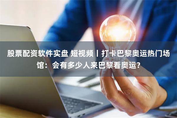 股票配资软件实盘 短视频丨打卡巴黎奥运热门场馆：会有多少人来巴黎看奥运？