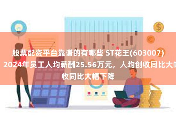 股票配资平台靠谱的有哪些 ST花王(603007)年报：2024年员工人均薪酬25.56万元，人均创收同比大幅下降