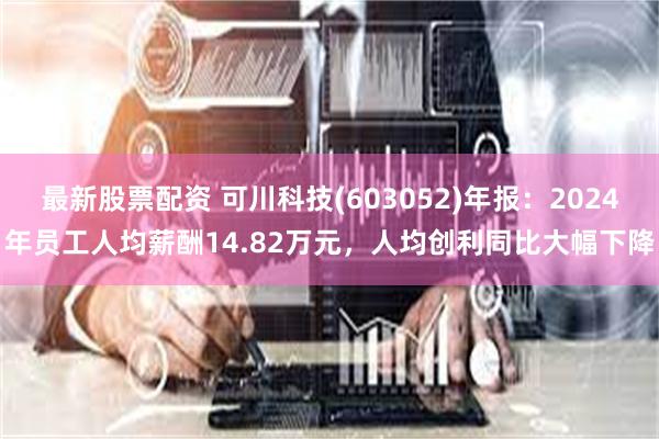 最新股票配资 可川科技(603052)年报：2024年员工人均薪酬14.82万元，人均创利同比大幅下降
