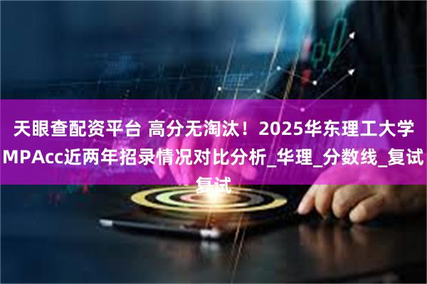 天眼查配资平台 高分无淘汰！2025华东理工大学MPAcc近两年招录情况对比分析_华理_分数线_复试