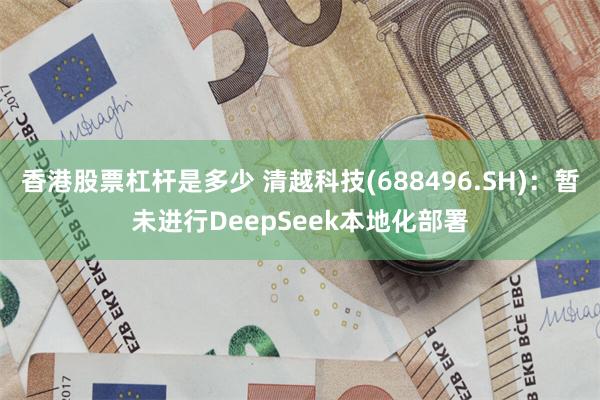 香港股票杠杆是多少 清越科技(688496.SH)：暂未进行DeepSeek本地化部署