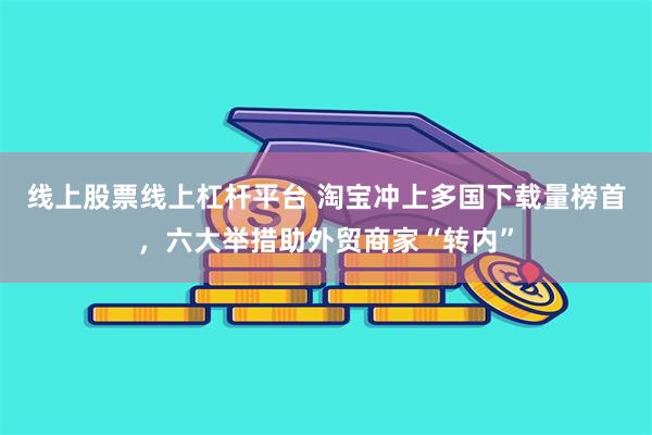 线上股票线上杠杆平台 淘宝冲上多国下载量榜首，六大举措助外贸商家“转内”