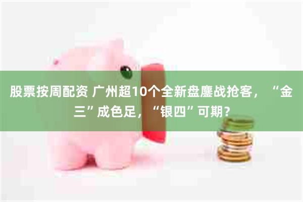 股票按周配资 广州超10个全新盘鏖战抢客， “金三”成色足，“银四”可期？