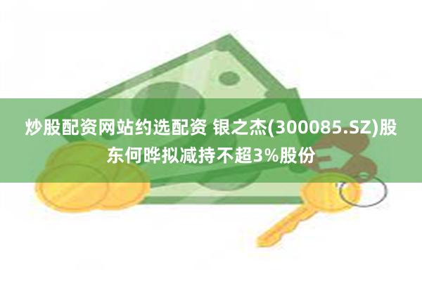 炒股配资网站约选配资 银之杰(300085.SZ)股东何晔拟减持不超3%股份