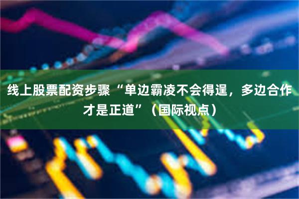 线上股票配资步骤 “单边霸凌不会得逞，多边合作才是正道”（国际视点）