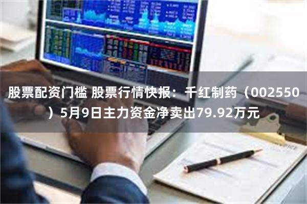 股票配资门槛 股票行情快报：千红制药（002550）5月9日主力资金净卖出79.92万元