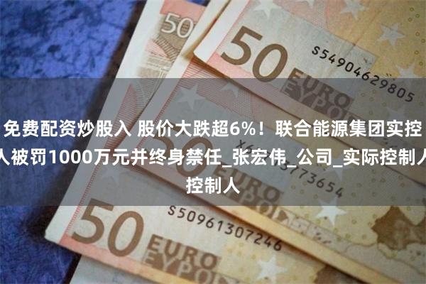 免费配资炒股入 股价大跌超6%！联合能源集团实控人被罚1000万元并终身禁任_张宏伟_公司_实际控制人