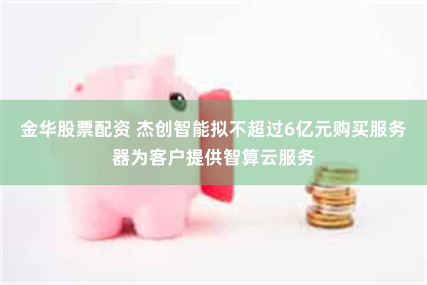 金华股票配资 杰创智能拟不超过6亿元购买服务器为客户提供智算云服务