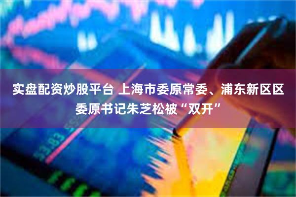 实盘配资炒股平台 上海市委原常委、浦东新区区委原书记朱芝松被“双开”