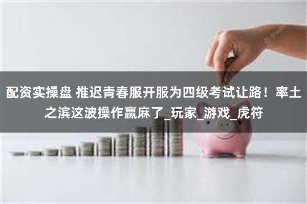 配资实操盘 推迟青春服开服为四级考试让路！率土之滨这波操作赢麻了_玩家_游戏_虎符