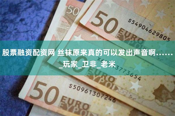 股票融资配资网 丝袜原来真的可以发出声音啊……_玩家_卫非_老米