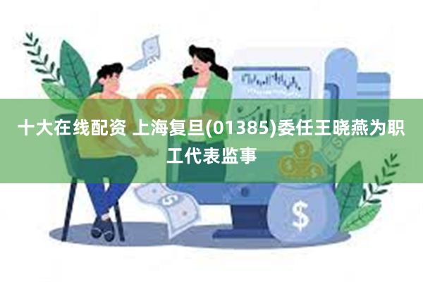 十大在线配资 上海复旦(01385)委任王晓燕为职工代表监事