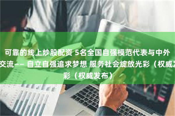 可靠的线上炒股配资 5名全国自强模范代表与中外记者交流—— 自立自强追求梦想 服务社会绽放光彩（权威发布）