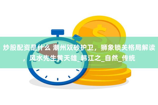 炒股配资是什么 潮州双砂护卫，狮象锁关格局解读，风水先生黄天雄_韩江之_自然_传统